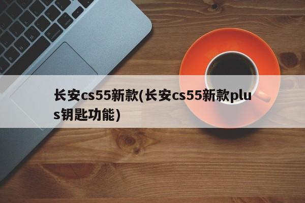 长安cs55新款(长安cs55新款plus钥匙功能)