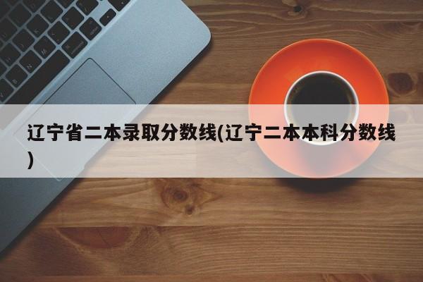 辽宁省二本录取分数线(辽宁二本本科分数线)