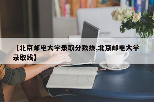 【北京邮电大学录取分数线,北京邮电大学 录取线】