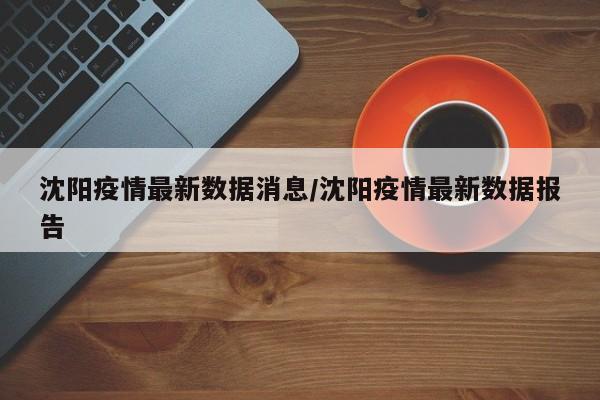 沈阳疫情最新数据消息/沈阳疫情最新数据报告