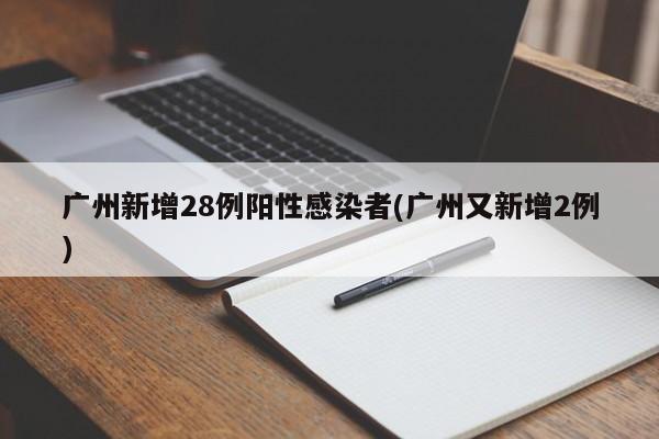 广州新增28例阳性感染者(广州又新增2例)
